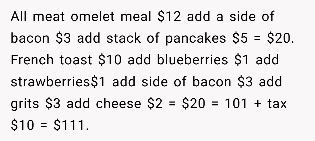 He Got Stuck With a $171 Breakfast Bill After His SIL ‘Forgot’ to Pay - So He Made Her Venmo Him on the Spot All meat omelet meal $12 add a side of bacon $3 add stack of pancakes $5 = $20. French toast $10 add blueberries $1 add strawberries$1 add side of bacon...