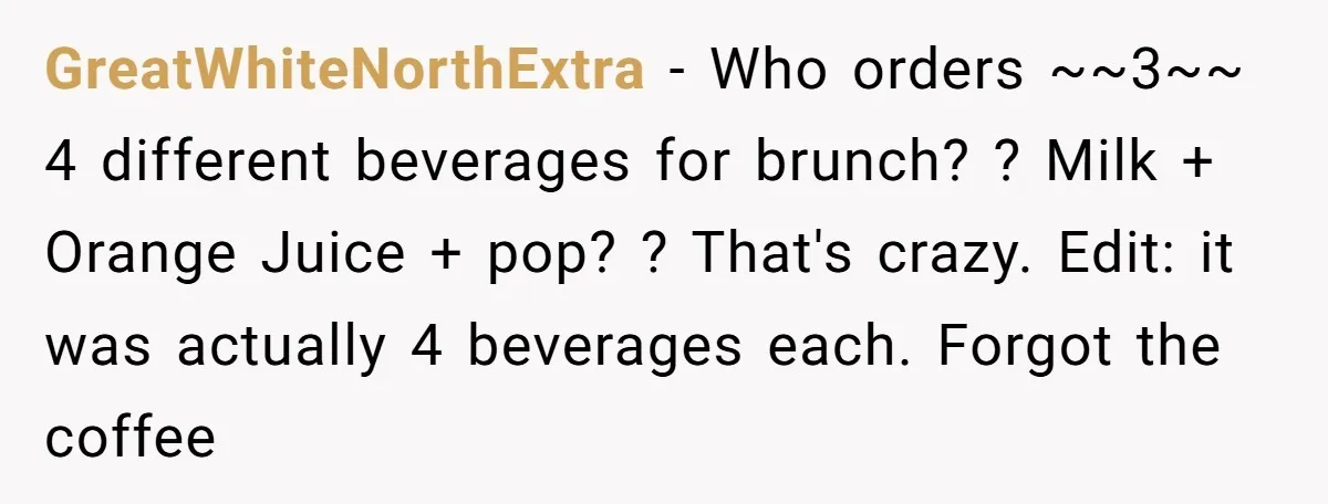 He Got Stuck With a $171 Breakfast Bill After His SIL ‘Forgot’ to Pay - So He Made Her Venmo Him on the Spot GreatWhiteNorthExtra − Who orders ~~3~~ 4 different beverages for brunch? ? Milk + Orange Juice + pop? ? That's crazy. Edit: it was actually 4 beverages each. Forgot the coffee