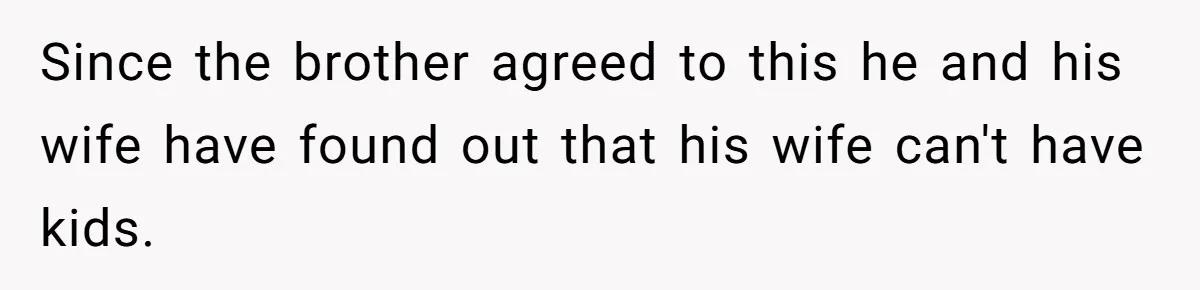 Couple Wants Brother-In-Law’s Help Having Kids, He Demands She Carry Three Extra Babies For Him First Since the brother agreed to this he and his wife have found out that his wife can't have kids.