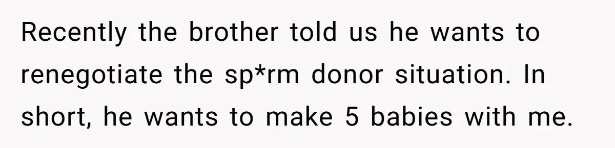 Couple Wants Brother-In-Law’s Help Having Kids, He Demands She Carry Three Extra Babies For Him First Recently the brother told us he wants to renegotiate the sp*rm donor situation. In short, he wants to make 5 babies with me.