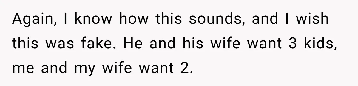 Couple Wants Brother-In-Law’s Help Having Kids, He Demands She Carry Three Extra Babies For Him First Again, I know how this sounds, and I wish this was fake. He and his wife want 3 kids, me and my wife want 2.