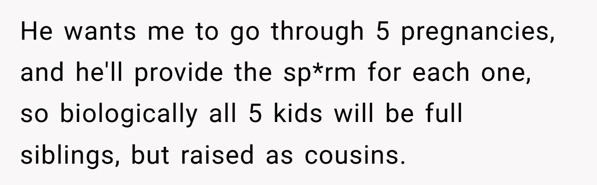 Couple Wants Brother-In-Law’s Help Having Kids, He Demands She Carry Three Extra Babies For Him First He wants me to go through 5 pregnancies, and he'll provide the sp*rm for each one, so biologically all 5 kids will be full siblings, but raised as cousins.