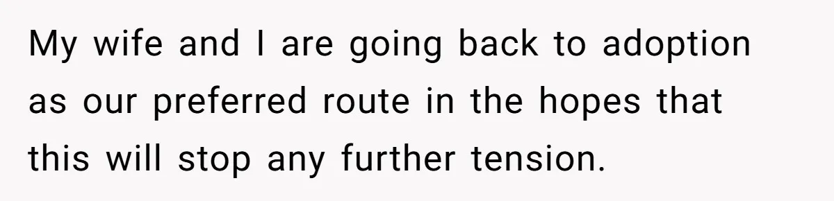 Couple Wants Brother-In-Law’s Help Having Kids, He Demands She Carry Three Extra Babies For Him First My wife and I are going back to adoption as our preferred route in the hopes that this will stop any further tension.