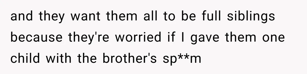 Couple Wants Brother-In-Law’s Help Having Kids, He Demands She Carry Three Extra Babies For Him First and they want them all to be full siblings because they're worried if I gave them one child with the brother's sp**m