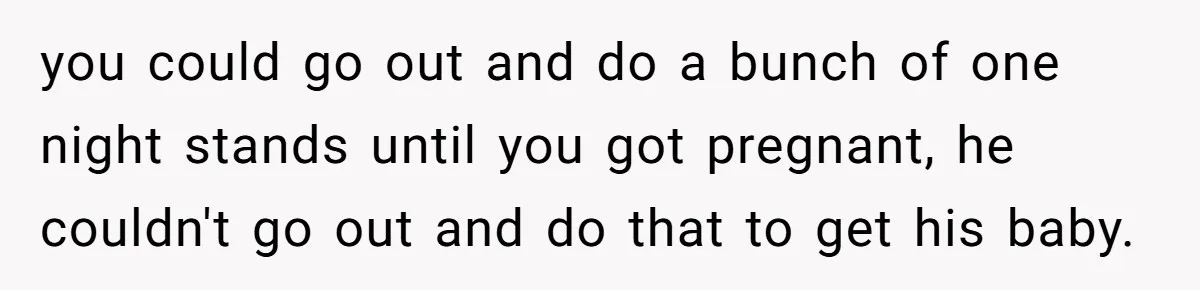 Couple Wants Brother-In-Law’s Help Having Kids, He Demands She Carry Three Extra Babies For Him First you could go out and do a bunch of one night stands until you got pregnant, he couldn't go out and do that to get his baby.