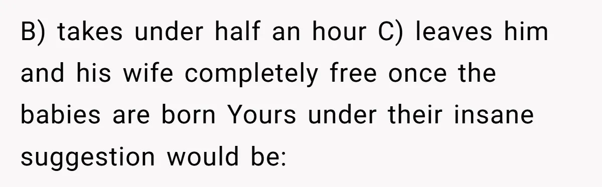 Couple Wants Brother-In-Law’s Help Having Kids, He Demands She Carry Three Extra Babies For Him First B) takes under half an hour C) leaves him and his wife completely free once the babies are born Yours under their insane suggestion would be: