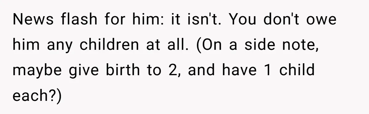 Couple Wants Brother-In-Law’s Help Having Kids, He Demands She Carry Three Extra Babies For Him First News flash for him: it isn't. You don't owe him any children at all. (On a side note, maybe give birth to 2, and have 1 child each?)