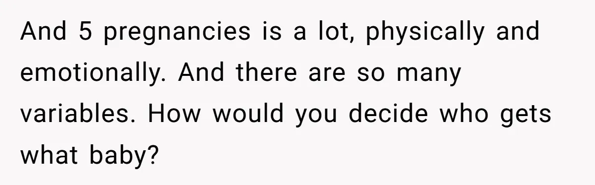 Couple Wants Brother-In-Law’s Help Having Kids, He Demands She Carry Three Extra Babies For Him First And 5 pregnancies is a lot, physically and emotionally. And there are so many variables. How would you decide who gets what baby?