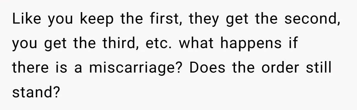 Couple Wants Brother-In-Law’s Help Having Kids, He Demands She Carry Three Extra Babies For Him First Like you keep the first, they get the second, you get the third, etc. what happens if there is a miscarriage? Does the order still stand?