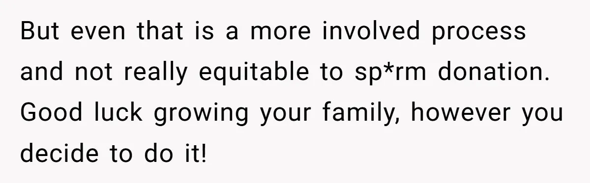Couple Wants Brother-In-Law’s Help Having Kids, He Demands She Carry Three Extra Babies For Him First But even that is a more involved process and not really equitable to sp*rm donation. Good luck growing your family, however you decide to do it!