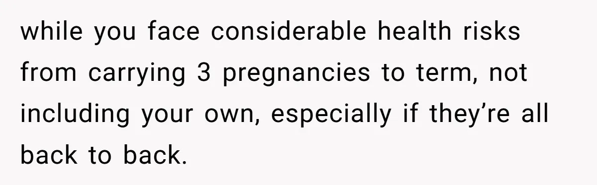 Couple Wants Brother-In-Law’s Help Having Kids, He Demands She Carry Three Extra Babies For Him First while you face considerable health risks from carrying 3 pregnancies to term, not including your own, especially if they’re all back to back.