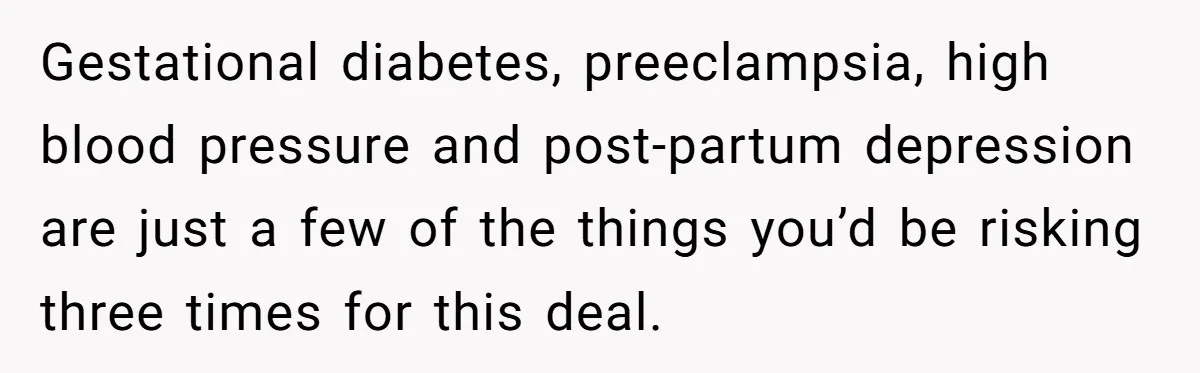 Couple Wants Brother-In-Law’s Help Having Kids, He Demands She Carry Three Extra Babies For Him First Gestational diabetes, preeclampsia, high blood pressure and post-partum depression are just a few of the things you’d be risking three times for this deal.