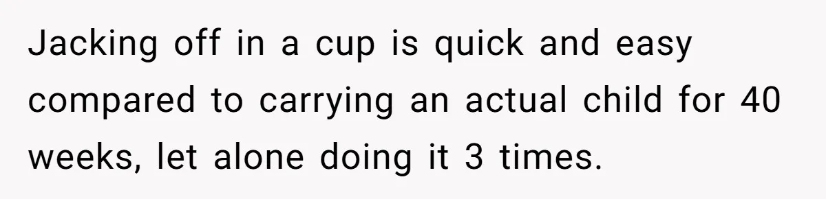 Couple Wants Brother-In-Law’s Help Having Kids, He Demands She Carry Three Extra Babies For Him First Jacking off in a cup is quick and easy compared to carrying an actual child for 40 weeks, let alone doing it 3 times.