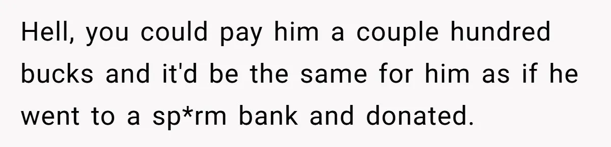 Couple Wants Brother-In-Law’s Help Having Kids, He Demands She Carry Three Extra Babies For Him First Hell, you could pay him a couple hundred bucks and it'd be the same for him as if he went to a sp*rm bank and donated.