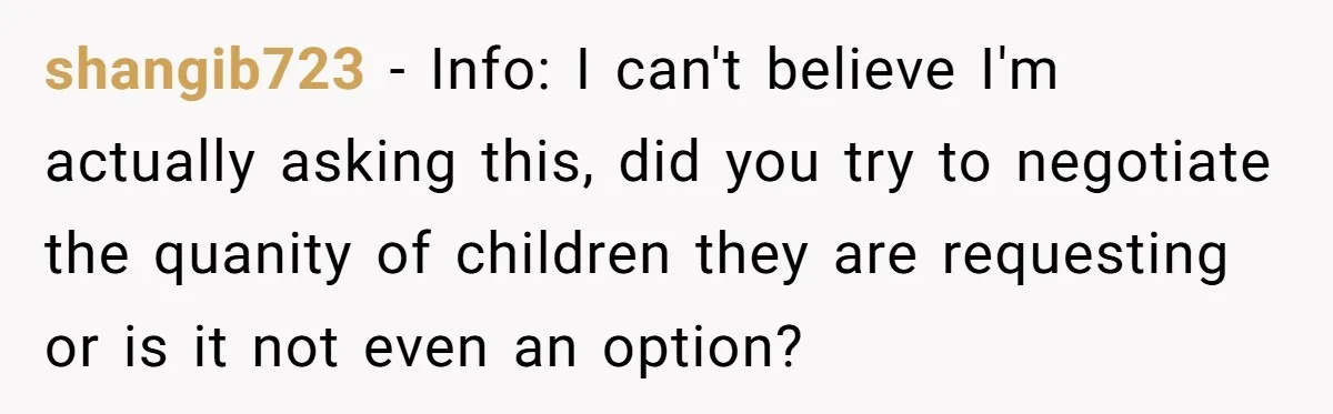 Couple Wants Brother-In-Law’s Help Having Kids, He Demands She Carry Three Extra Babies For Him First shangib723 − Info: I can't believe I'm actually asking this, did you try to negotiate the quanity of children they are requesting or is it not even an option?