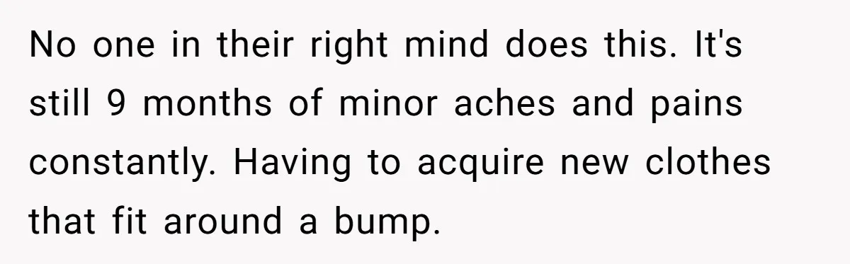 Couple Wants Brother-In-Law’s Help Having Kids, He Demands She Carry Three Extra Babies For Him First No one in their right mind does this. It's still 9 months of minor aches and pains constantly. Having to acquire new clothes that fit around a bump.