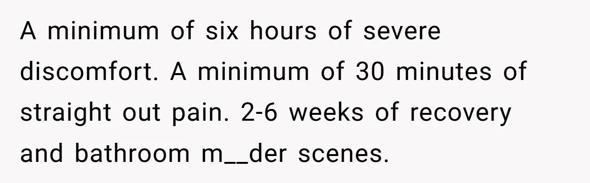 Couple Wants Brother-In-Law’s Help Having Kids, He Demands She Carry Three Extra Babies For Him First A minimum of six hours of severe discomfort. A minimum of 30 minutes of straight out pain. 2-6 weeks of recovery and bathroom m__der scenes.