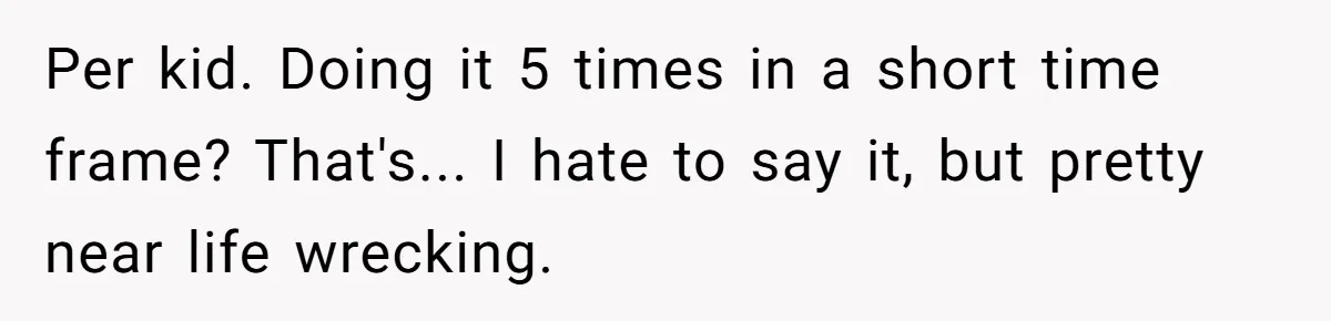 Couple Wants Brother-In-Law’s Help Having Kids, He Demands She Carry Three Extra Babies For Him First Per kid. Doing it 5 times in a short time frame? That's... I hate to say it, but pretty near life wrecking.