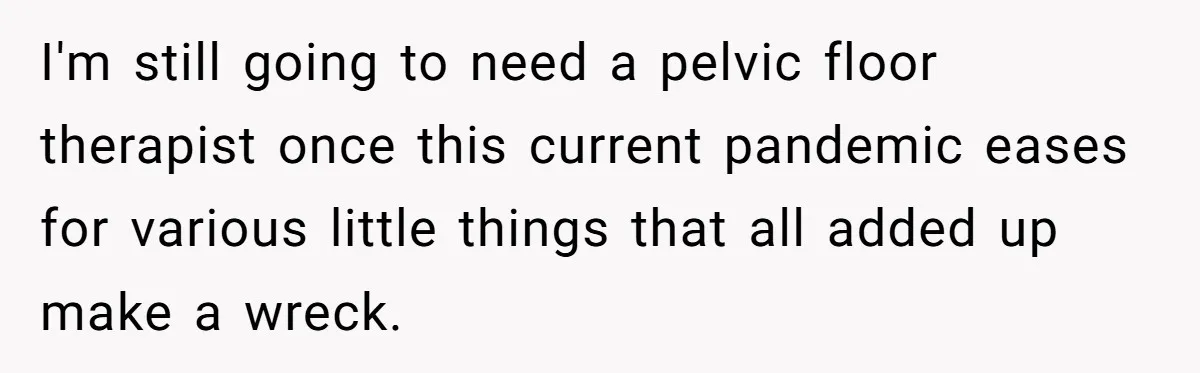 Couple Wants Brother-In-Law’s Help Having Kids, He Demands She Carry Three Extra Babies For Him First I'm still going to need a pelvic floor therapist once this current pandemic eases for various little things that all added up make a wreck.
