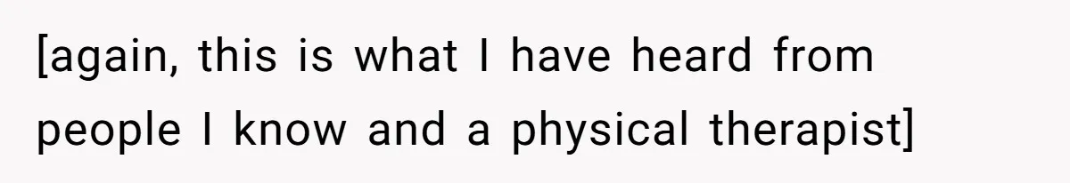 [again, this is what I have heard from people I know and a physical therapist]