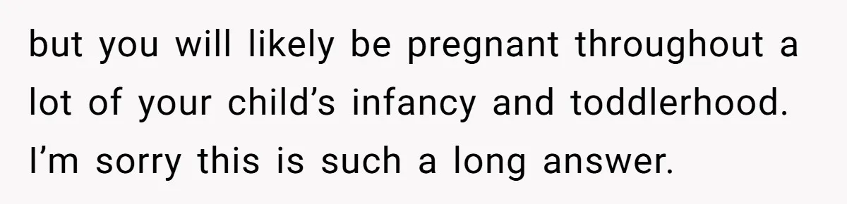 Couple Wants Brother-In-Law’s Help Having Kids, He Demands She Carry Three Extra Babies For Him First but you will likely be pregnant throughout a lot of your child’s infancy and toddlerhood. I’m sorry this is such a long answer.