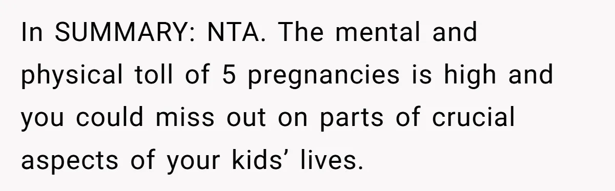 Couple Wants Brother-In-Law’s Help Having Kids, He Demands She Carry Three Extra Babies For Him First In SUMMARY: NTA. The mental and physical toll of 5 pregnancies is high and you could miss out on parts of crucial aspects of your kids’ lives.