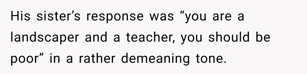 Her Family Found Out She Secretly Owned a House and a Fortune - Then Accused Her of ‘Hiding Money’ and Refused to Attend Her Wedding His sister’s response was “you are a landscaper and a teacher, you should be poor” in a rather demeaning tone.