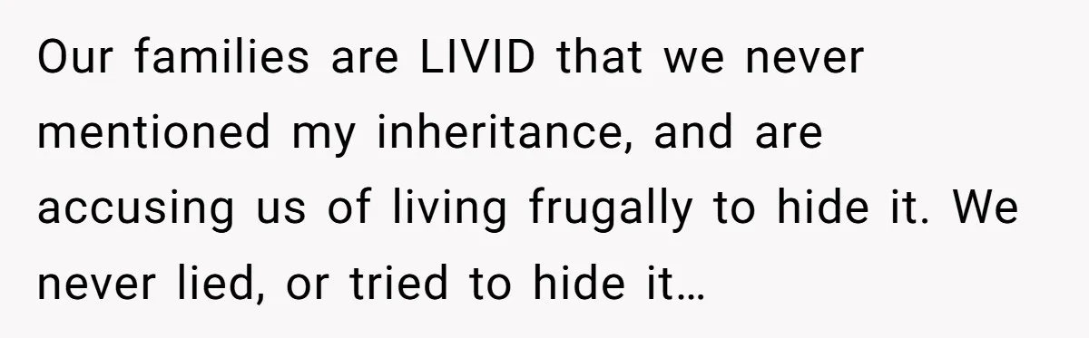 Her Family Found Out She Secretly Owned a House and a Fortune - Then Accused Her of ‘Hiding Money’ and Refused to Attend Her Wedding Our families are LIVID that we never mentioned my inheritance, and are accusing us of living frugally to hide it. We never lied, or tried to hide it…