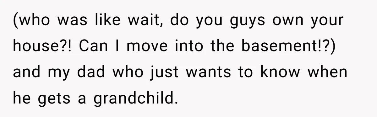 Her Family Found Out She Secretly Owned a House and a Fortune - Then Accused Her of ‘Hiding Money’ and Refused to Attend Her Wedding (who was like wait, do you guys own your house?! Can I move into the basement!?) and my dad who just wants to know when he gets a grandchild.
