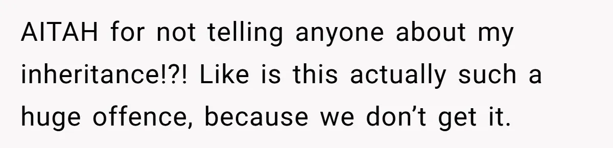 Her Family Found Out She Secretly Owned a House and a Fortune - Then Accused Her of ‘Hiding Money’ and Refused to Attend Her Wedding AITAH for not telling anyone about my inheritance!?! Like is this actually such a huge offence, because we don’t get it.