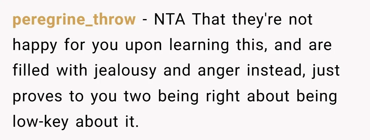 Her Family Found Out She Secretly Owned a House and a Fortune - Then Accused Her of ‘Hiding Money’ and Refused to Attend Her Wedding peregrine_throw − NTA That they're not happy for you upon learning this, and are filled with jealousy and anger instead, just proves to you two being right about being low-key...