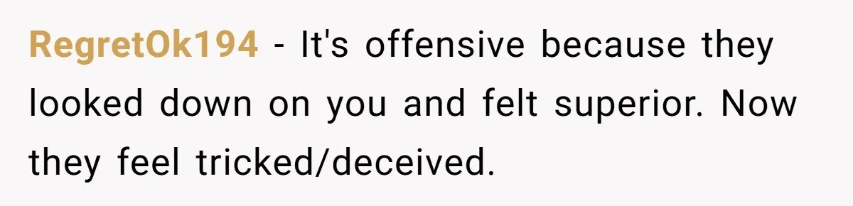 Her Family Found Out She Secretly Owned a House and a Fortune - Then Accused Her of ‘Hiding Money’ and Refused to Attend Her Wedding RegretOk194 − It's offensive because they looked down on you and felt superior. Now they feel tricked/deceived.