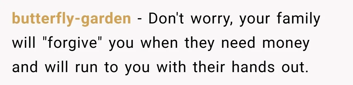 Her Family Found Out She Secretly Owned a House and a Fortune - Then Accused Her of ‘Hiding Money’ and Refused to Attend Her Wedding butterfly-garden − Don't worry, your family will "forgive" you when they need money and will run to you with their hands out.