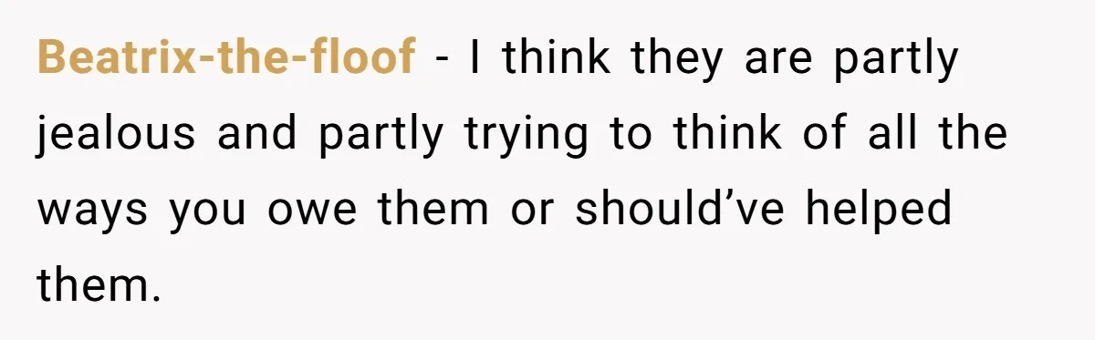 Her Family Found Out She Secretly Owned a House and a Fortune - Then Accused Her of ‘Hiding Money’ and Refused to Attend Her Wedding Beatrix-the-floof − I think they are partly jealous and partly trying to think of all the ways you owe them or should’ve helped them.