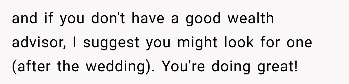 Her Family Found Out She Secretly Owned a House and a Fortune - Then Accused Her of ‘Hiding Money’ and Refused to Attend Her Wedding and if you don't have a good wealth advisor, I suggest you might look for one (after the wedding). You're doing great!