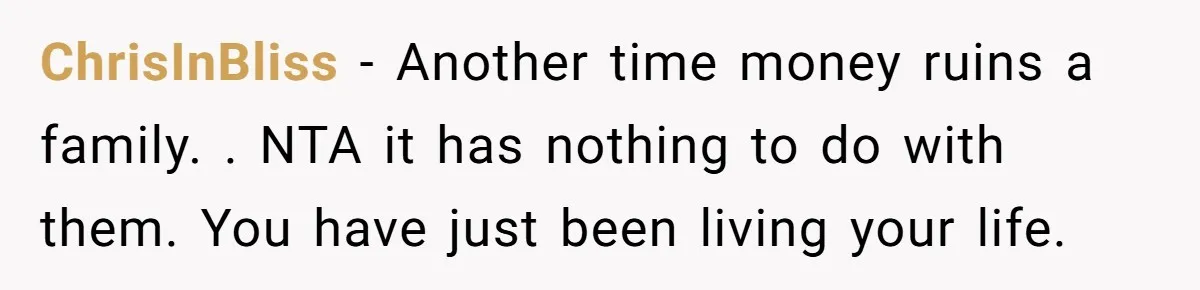 Her Family Found Out She Secretly Owned a House and a Fortune - Then Accused Her of ‘Hiding Money’ and Refused to Attend Her Wedding ChrisInBliss − Another time money ruins a family. . NTA it has nothing to do with them. You have just been living your life.