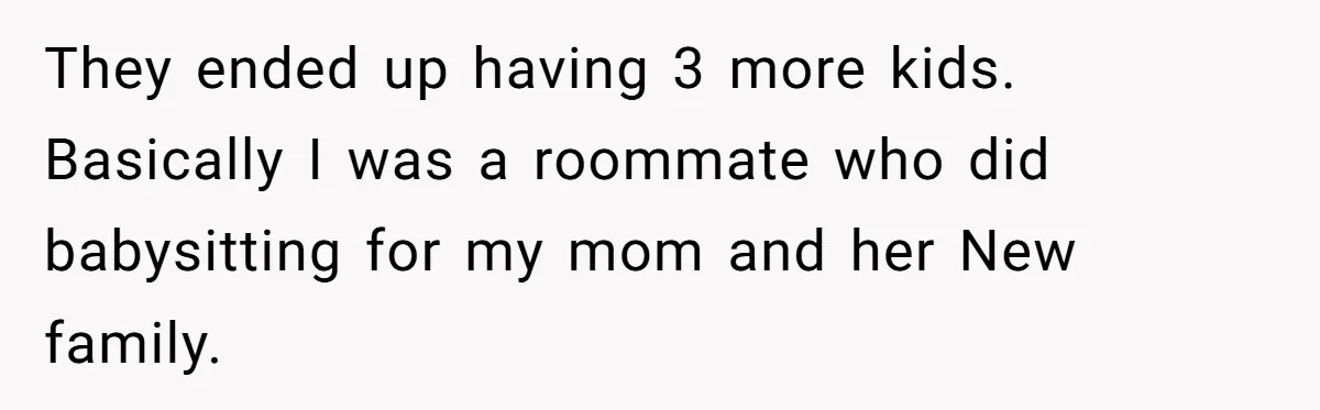 Her Fiancée Secretly Met With the Mother Who Abused Her and Then Tried to Force Her to Invite Her Entire Toxic Family to the Wedding They ended up having 3 more kids. Basically I was a roommate who did babysitting for my mom and her New family.