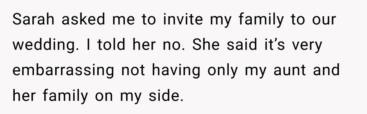 Her Fiancée Secretly Met With the Mother Who Abused Her and Then Tried to Force Her to Invite Her Entire Toxic Family to the Wedding Sarah asked me to invite my family to our wedding. I told her no. She said it’s very embarrassing not having only my aunt and her family on my side.