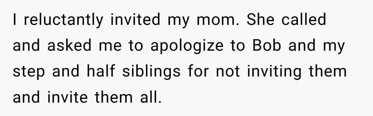 Her Fiancée Secretly Met With the Mother Who Abused Her and Then Tried to Force Her to Invite Her Entire Toxic Family to the Wedding I reluctantly invited my mom. She called and asked me to apologize to Bob and my step and half siblings for not inviting them and invite them all.