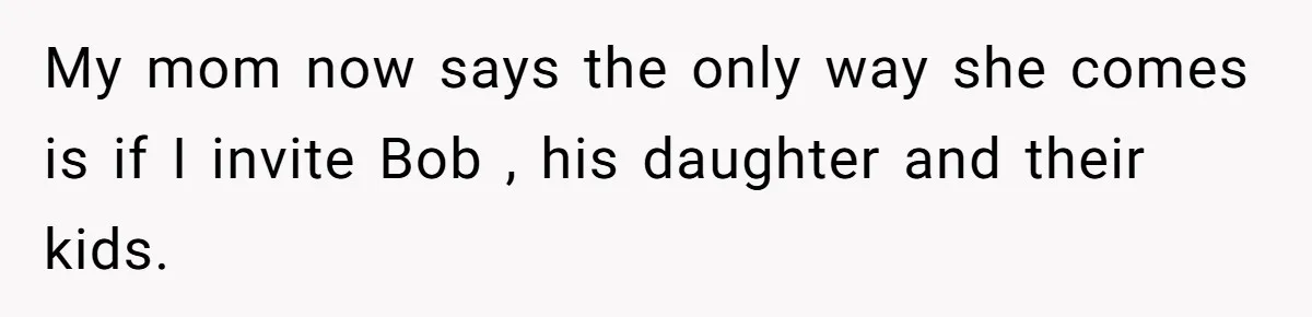 Her Fiancée Secretly Met With the Mother Who Abused Her and Then Tried to Force Her to Invite Her Entire Toxic Family to the Wedding My mom now says the only way she comes is if I invite Bob , his daughter and their kids.