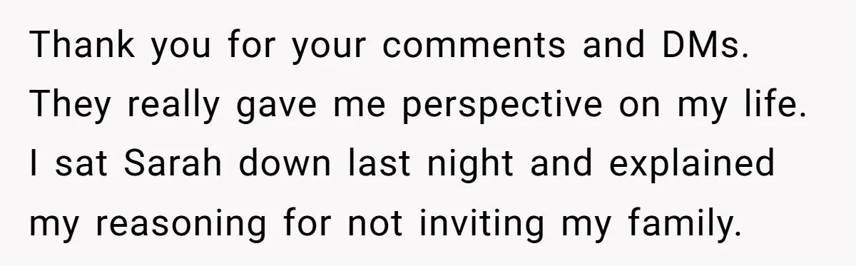 Her Fiancée Secretly Met With the Mother Who Abused Her and Then Tried to Force Her to Invite Her Entire Toxic Family to the Wedding Thank you for your comments and DMs. They really gave me perspective on my life. I sat Sarah down last night and explained my reasoning for not inviting my family.
