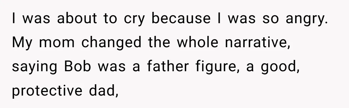 Her Fiancée Secretly Met With the Mother Who Abused Her and Then Tried to Force Her to Invite Her Entire Toxic Family to the Wedding I was about to cry because I was so angry. My mom changed the whole narrative, saying Bob was a father figure, a good, protective dad,