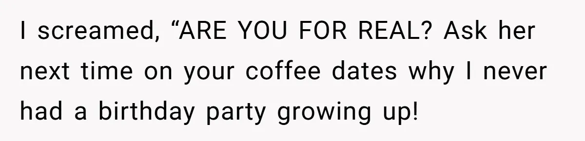 Her Fiancée Secretly Met With the Mother Who Abused Her and Then Tried to Force Her to Invite Her Entire Toxic Family to the Wedding I screamed, “ARE YOU FOR REAL? Ask her next time on your coffee dates why I never had a birthday party growing up!