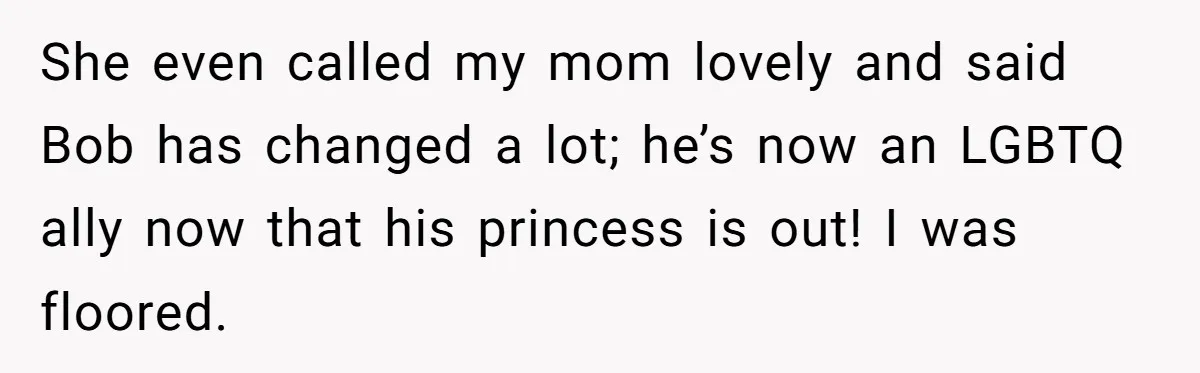 Her Fiancée Secretly Met With the Mother Who Abused Her and Then Tried to Force Her to Invite Her Entire Toxic Family to the Wedding She even called my mom lovely and said Bob has changed a lot; he’s now an LGBTQ ally now that his princess is out! I was floored.