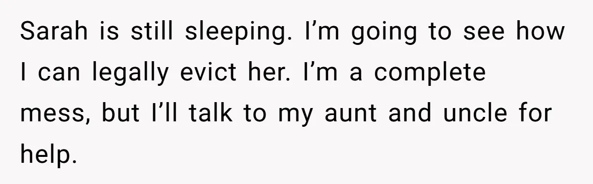 Her Fiancée Secretly Met With the Mother Who Abused Her and Then Tried to Force Her to Invite Her Entire Toxic Family to the Wedding Sarah is still sleeping. I’m going to see how I can legally evict her. I’m a complete mess, but I’ll talk to my aunt and uncle for help.