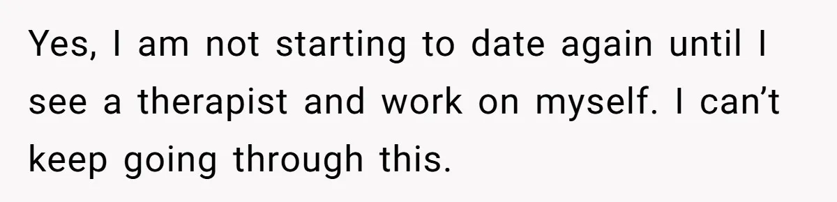 Her Fiancée Secretly Met With the Mother Who Abused Her and Then Tried to Force Her to Invite Her Entire Toxic Family to the Wedding Yes, I am not starting to date again until I see a therapist and work on myself. I can’t keep going through this.