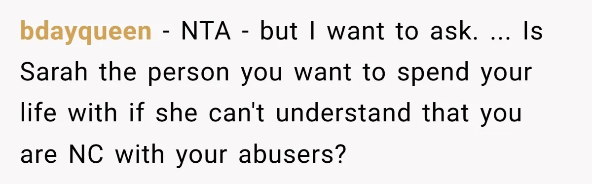 Her Fiancée Secretly Met With the Mother Who Abused Her and Then Tried to Force Her to Invite Her Entire Toxic Family to the Wedding bdayqueen − NTA - but I want to ask. ... Is Sarah the person you want to spend your life with if she can't understand that you are NC with...