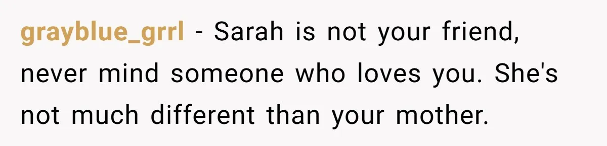 Her Fiancée Secretly Met With the Mother Who Abused Her and Then Tried to Force Her to Invite Her Entire Toxic Family to the Wedding grayblue_grrl − Sarah is not your friend, never mind someone who loves you. She's not much different than your mother.