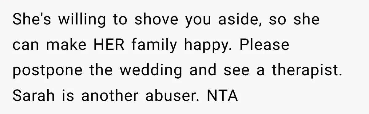 Her Fiancée Secretly Met With the Mother Who Abused Her and Then Tried to Force Her to Invite Her Entire Toxic Family to the Wedding She's willing to shove you aside, so she can make HER family happy. Please postpone the wedding and see a therapist. Sarah is another abuser. NTA