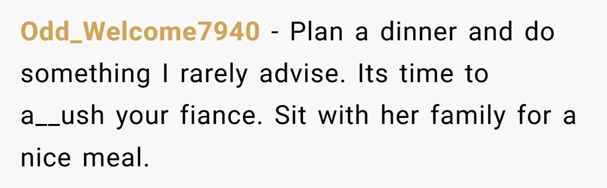 Her Fiancée Secretly Met With the Mother Who Abused Her and Then Tried to Force Her to Invite Her Entire Toxic Family to the Wedding Odd_Welcome7940 − Plan a dinner and do something I rarely advise. Its time to a__ush your fiance. Sit with her family for a nice meal.